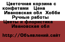 Цветочная корзина с конфетами › Цена ­ 1 000 - Ивановская обл. Хобби. Ручные работы » Цветы и флористика   . Ивановская обл.